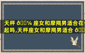 天秤 🐼 座女和摩羯男适合在一起吗,天秤座女和摩羯男适合 🐦 在一起吗知乎